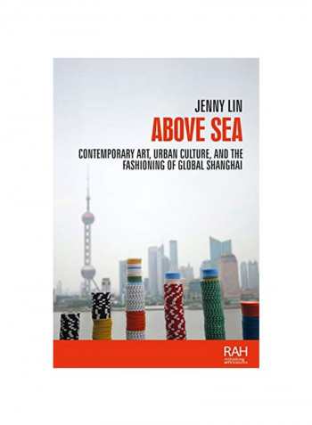 Above Sea: Contemporary Art, Urban Culture, And The Fashioning Of Global Shanghai Hardcover