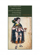 Alva Ixtlilxochitls Native Archive And The Circulation Of Knowledge In Colonial Mexico Hardcover English by Amber Brian