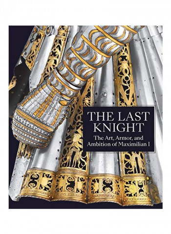 The Last Knight - The Art, Armor, And Ambition Of Maximilian I Hardcover