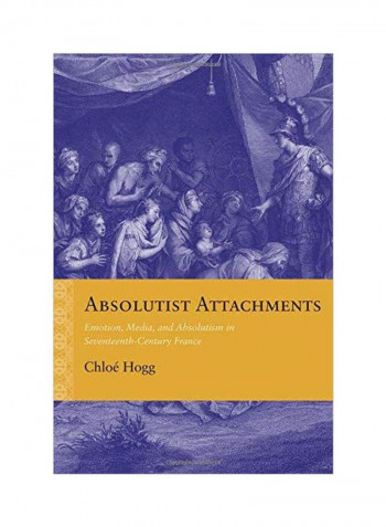 Absolutist Attachments: Emotion, Media, And Absolutism In Seventeenth-Century France Paperback