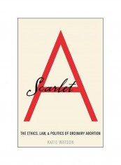 Scarlet A: The Ethics, Law, And Politics Of Ordinary Abortion Hardcover